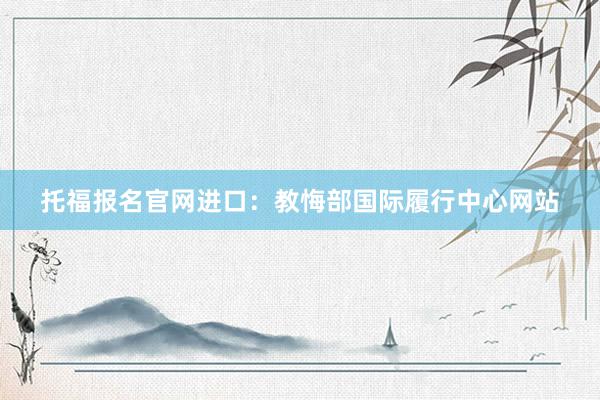 托福报名官网进口：教悔部国际履行中心网站