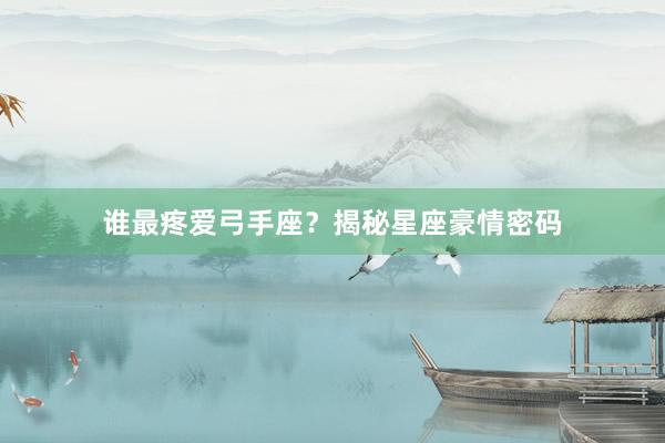 谁最疼爱弓手座?揭秘星座豪情密码